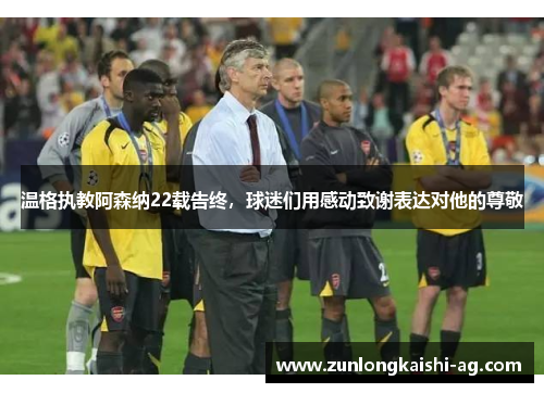 温格执教阿森纳22载告终，球迷们用感动致谢表达对他的尊敬