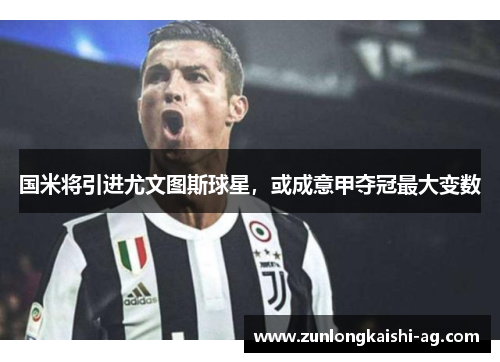 国米将引进尤文图斯球星，或成意甲夺冠最大变数